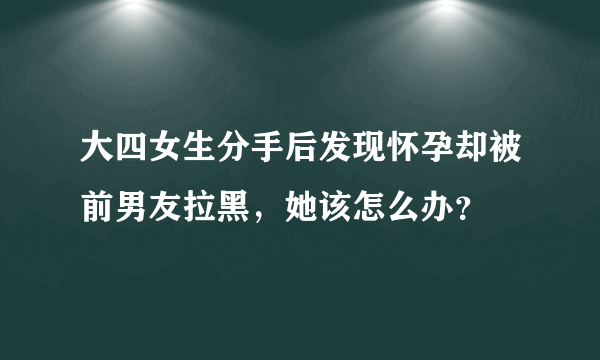 大四女生分手后发现怀孕却被前男友拉黑，她该怎么办？