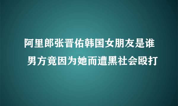 阿里郎张晋佑韩国女朋友是谁 男方竟因为她而遭黑社会殴打