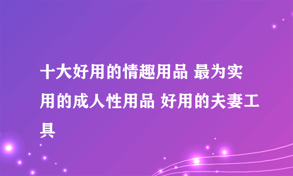 十大好用的情趣用品 最为实用的成人性用品 好用的夫妻工具