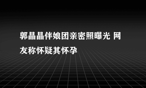 郭晶晶伴娘团亲密照曝光 网友称怀疑其怀孕