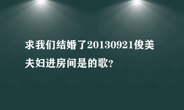 求我们结婚了20130921俊美夫妇进房间是的歌？