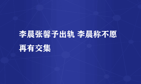 李晨张馨予出轨 李晨称不愿再有交集