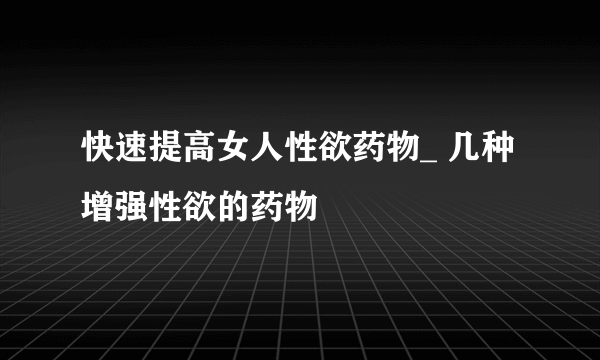 快速提高女人性欲药物_ 几种增强性欲的药物