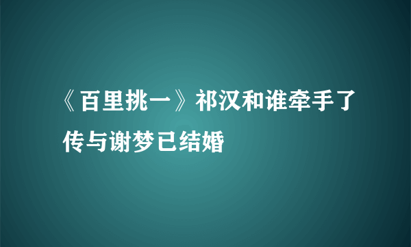 《百里挑一》祁汉和谁牵手了 传与谢梦已结婚