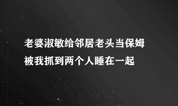 老婆淑敏给邻居老头当保姆 被我抓到两个人睡在一起