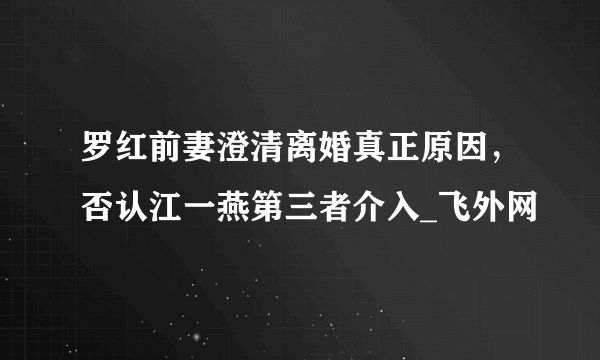 罗红前妻澄清离婚真正原因，否认江一燕第三者介入