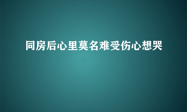 同房后心里莫名难受伤心想哭