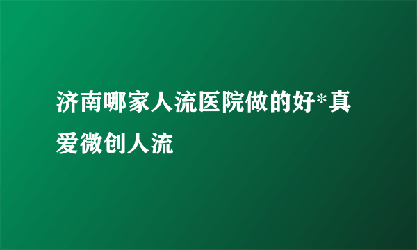 济南哪家人流医院做的好*真爱微创人流