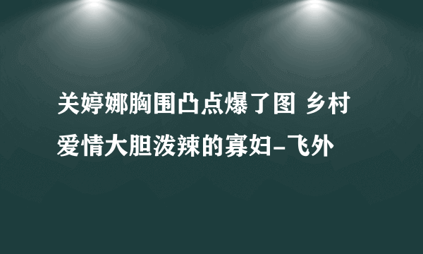 关婷娜胸围凸点爆了图 乡村爱情大胆泼辣的寡妇