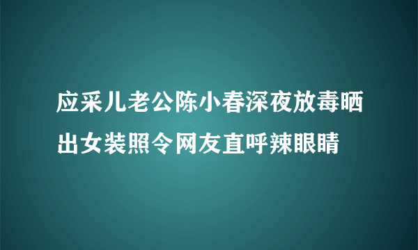 应采儿老公陈小春深夜放毒晒出女装照令网友直呼辣眼睛