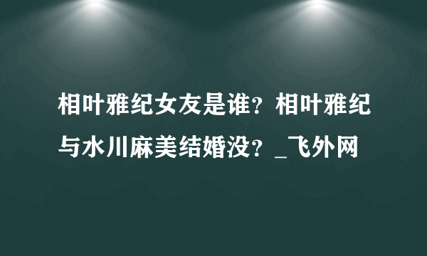 相叶雅纪女友是谁？相叶雅纪与水川麻美结婚没？