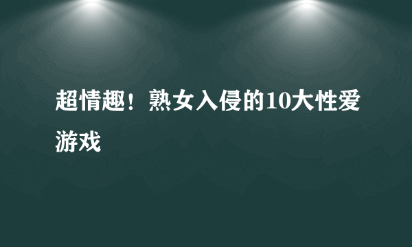 超情趣！熟女入侵的10大性爱游戏