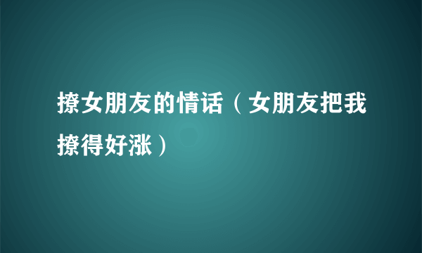 撩女朋友的情话（女朋友把我撩得好涨）