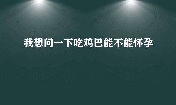 我想问一下吃鸡巴能不能怀孕