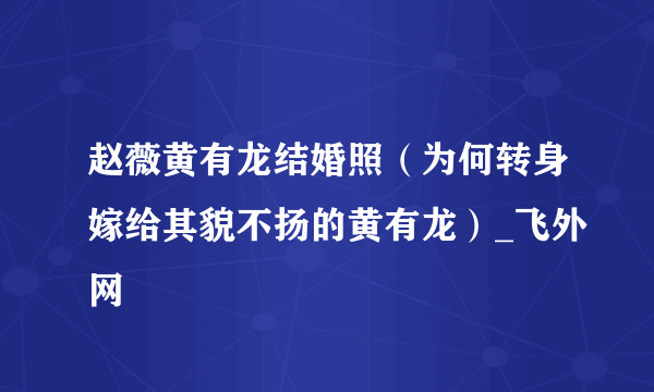 赵薇黄有龙结婚照（为何转身嫁给其貌不扬的黄有龙）