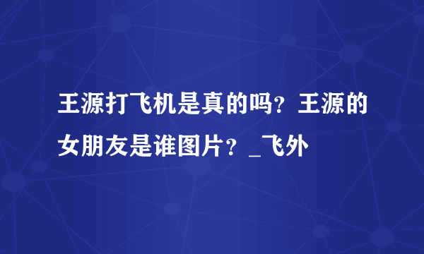 王源打飞机是真的吗？王源的女朋友是谁图片？_飞外