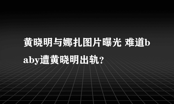 黄晓明与娜扎图片曝光 难道baby遭黄晓明出轨？