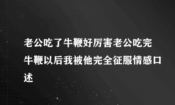 老公吃了牛鞭好厉害老公吃完牛鞭以后我被他完全征服情感口述