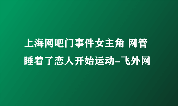 上海网吧门事件女主角 网管睡着了恋人开始运动