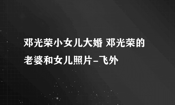 邓光荣小女儿大婚 邓光荣的老婆和女儿照片-飞外