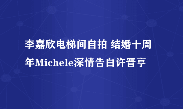 李嘉欣电梯间自拍 结婚十周年Michele深情告白许晋亨