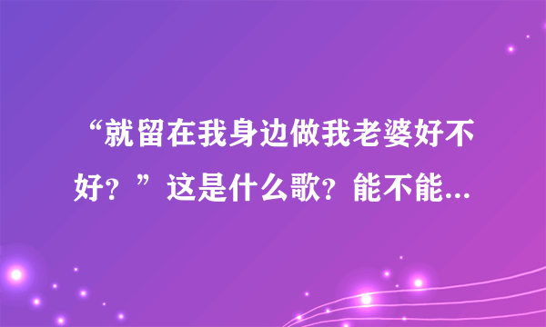 “就留在我身边做我老婆好不好？”这是什么歌？能不能把歌词也给我？