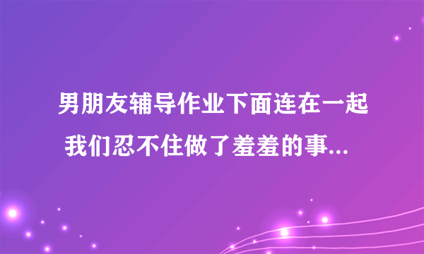 男朋友辅导作业下面连在一起 我们忍不住做了羞羞的事情