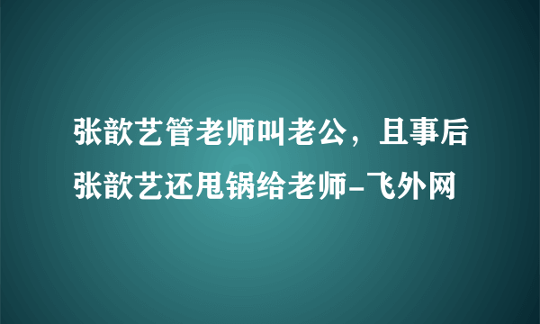 张歆艺管老师叫老公，且事后张歆艺还甩锅给老师