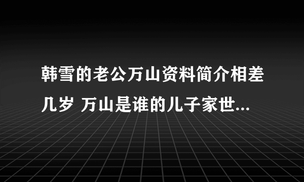 韩雪的老公万山资料简介相差几岁 万山是谁的儿子家世背景惊人