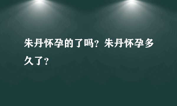 朱丹怀孕的了吗？朱丹怀孕多久了？