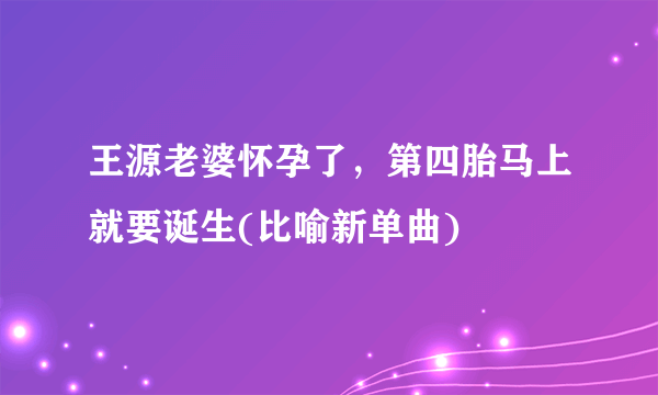 王源老婆怀孕了，第四胎马上就要诞生(比喻新单曲)