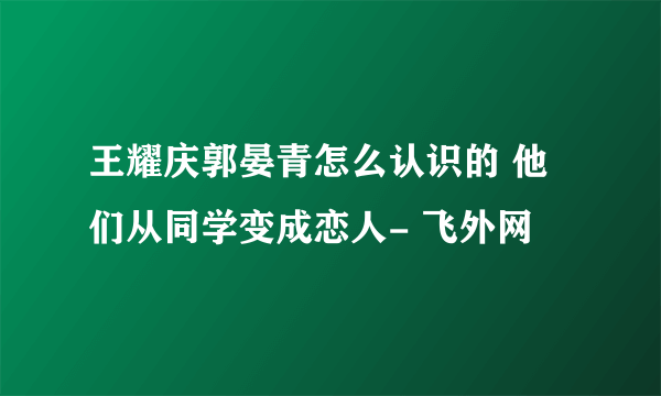 王耀庆郭晏青怎么认识的 他们从同学变成恋人- 飞外网