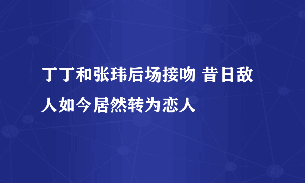 丁丁和张玮后场接吻 昔日敌人如今居然转为恋人