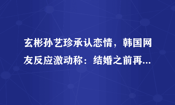 玄彬孙艺珍承认恋情，韩国网友反应激动称：结婚之前再合作一次吧