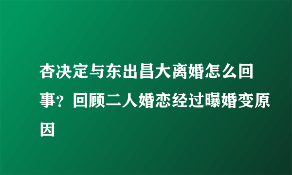 杏决定与东出昌大离婚怎么回事？回顾二人婚恋经过曝婚变原因