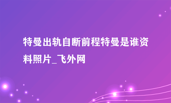 特曼出轨自断前程特曼是谁资料照片_飞外网