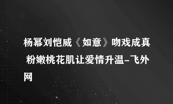 杨幂刘恺威《如意》吻戏成真 粉嫩桃花肌让爱情升温