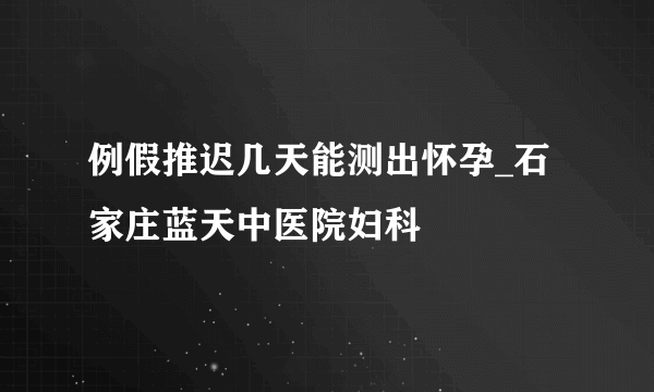 例假推迟几天能测出怀孕_石家庄蓝天中医院妇科