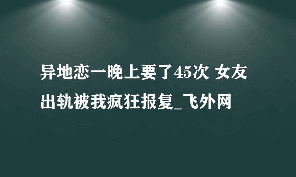 异地恋一晚上要了45次 女友出轨被我疯狂报复