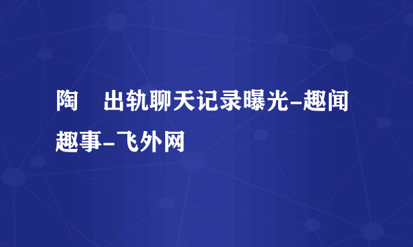 陶喆出轨聊天记录曝光-趣闻趣事-飞外网