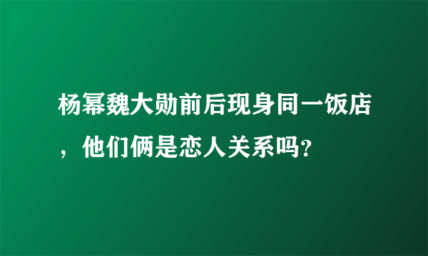 杨幂魏大勋前后现身同一饭店，他们俩是恋人关系吗？