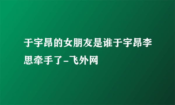 于宇昂的女朋友是谁于宇昂李思牵手了