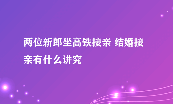 两位新郎坐高铁接亲 结婚接亲有什么讲究