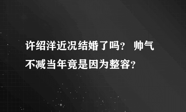 许绍洋近况结婚了吗？ 帅气不减当年竟是因为整容？