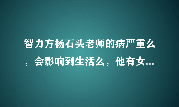 智力方杨石头老师的病严重么，会影响到生活么，他有女朋友了么？