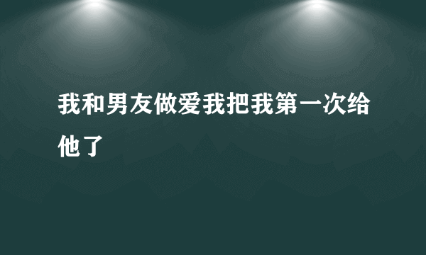 我和男友做爱我把我第一次给他了