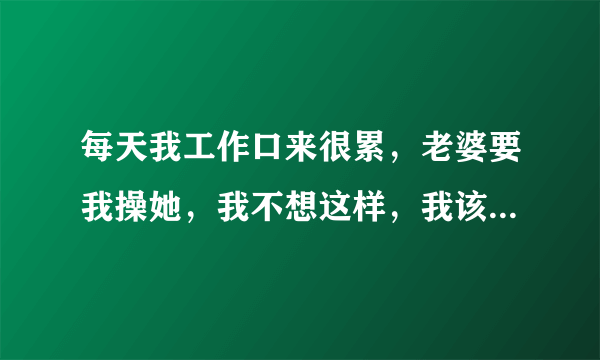 每天我工作口来很累，老婆要我操她，我不想这样，我该怎么办？