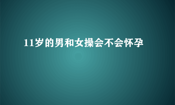 11岁的男和女操会不会怀孕