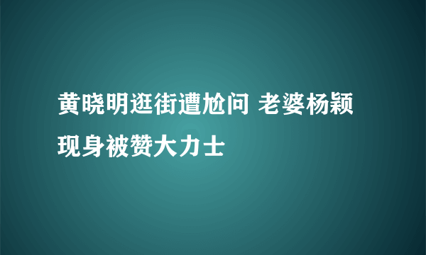 黄晓明逛街遭尬问 老婆杨颖现身被赞大力士