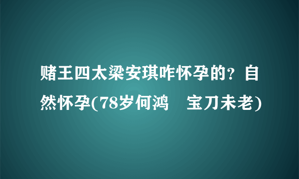 赌王四太梁安琪咋怀孕的？自然怀孕(78岁何鸿燊宝刀未老)